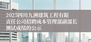2025四川九洲建筑工程有限责任公司招聘成本管理部副部长测试成绩的公示