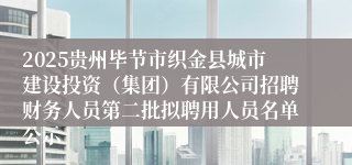2025贵州毕节市织金县城市建设投资（集团）有限公司招聘财务人员第二批拟聘用人员名单公示