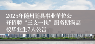 2025年随州随县事业单位公开招聘“三支一扶”服务期满高校毕业生7人公告