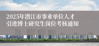 2025年潜江市事业单位人才引进博士研究生岗位考核通知