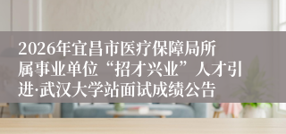 2026年宜昌市医疗保障局所属事业单位“招才兴业”人才引进·武汉大学站面试成绩公告