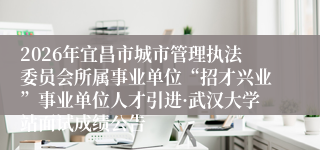 2026年宜昌市城市管理执法委员会所属事业单位“招才兴业”事业单位人才引进·武汉大学站面试成绩公告