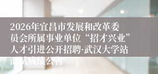 2026年宜昌市发展和改革委员会所属事业单位“招才兴业”人才引进公开招聘·武汉大学站面试成绩公告