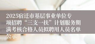2025宿迁市基层事业单位专项招聘“三支一扶”计划服务期满考核合格人员拟聘用人员名单公示