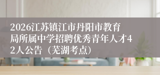 2026江苏镇江市丹阳市教育局所属中学招聘优秀青年人才42人公告（芜湖考点）