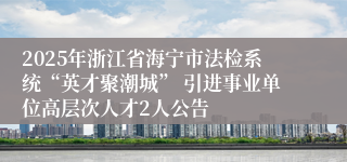 2025年浙江省海宁市法检系统“英才聚潮城” 引进事业单位高层次人才2人公告