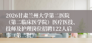 2026甘肃兰州大学第二医院（第二临床医学院）医疗医技、技师及护理岗位招聘122人启事（第二批）