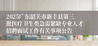 2025广东韶关市新丰县第三批医疗卫生类急需紧缺专业人才招聘面试工作有关事项公告