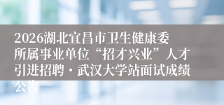 2026湖北宜昌市卫生健康委所属事业单位“招才兴业”人才引进招聘・武汉大学站面试成绩公告