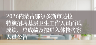 2026内蒙古鄂尔多斯市达拉特旗招聘基层卫生工作人员面试成绩、总成绩及拟进入体检考察人员公告