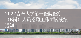 2022吉林大学第一医院医疗（B岗）人员招聘工作面试成绩通知