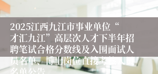 2025江西九江市事业单位“才汇九江”高层次人才下半年招聘笔试合格分数线及入围面试人员名单、博士岗位直接考核人员名单公告