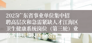 2025广东省事业单位集中招聘高层次和急需紧缺人才江海区卫生健康系统岗位（第三轮）业务考核成绩及体检公告