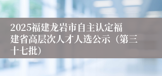 2025福建龙岩市自主认定福建省高层次人才人选公示（第三十七批）