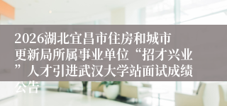 2026湖北宜昌市住房和城市更新局所属事业单位“招才兴业”人才引进武汉大学站面试成绩公告