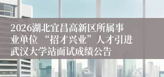 2026湖北宜昌高新区所属事业单位 “招才兴业”人才引进武汉大学站面试成绩公告
