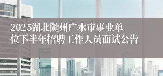2025湖北随州广水市事业单位下半年招聘工作人员面试公告