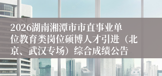 2026湖南湘潭市市直事业单位教育类岗位硕博人才引进(北京、武汉专场)综合成绩公告