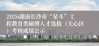 2026湖南长沙市“星斗”工程教育类硕博人才选拔（天心区）考核成绩公示