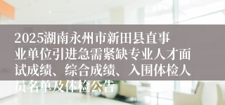 2025湖南永州市新田县直事业单位引进急需紧缺专业人才面试成绩、综合成绩、入围体检人员名单及体检公告