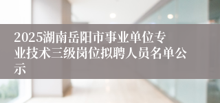 2025湖南岳阳市事业单位专业技术三级岗位拟聘人员名单公示