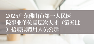 2025广东佛山市第一人民医院事业单位高层次人才(第五批)招聘拟聘用人员公示