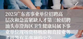 2025广东省事业单位招聘高层次和急需紧缺人才第三轮招聘汕头市澄海区卫生健康局属下事业单位现场资格核验和直接业务考核等有关事项的公告