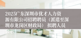 2025广东深圳市优才人力资源有限公司招聘聘员(派遣至深圳市龙岗区财政局) 拟聘人员公示