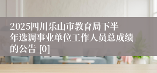 2025四川乐山市教育局下半年选调事业单位工作人员总成绩的公告 [0]