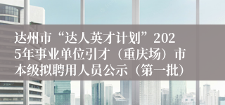 达州市“达人英才计划”2025年事业单位引才（重庆场）市本级拟聘用人员公示（第一批）