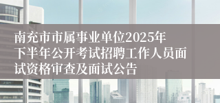 南充市市属事业单位2025年下半年公开考试招聘工作人员面试资格审查及面试公告