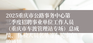 2025重庆市公路事务中心第三季度招聘事业单位工作人员 (重庆市车渡管理站专场)总成绩、 体检人员名单等有关事宜的通知