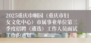 2025重庆巾帼园（重庆市妇女文化中心）市属事业单位第三季度招聘（遴选）工作人员面试工作的通知