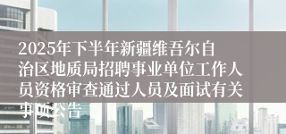 2025年下半年新疆维吾尔自治区地质局招聘事业单位工作人员资格审查通过人员及面试有关事项公告