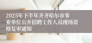 2025年下半年齐齐哈尔市事业单位公开招聘工作人员现场资格复审通知