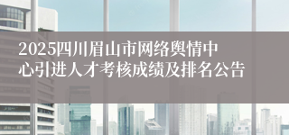 2025四川眉山市网络舆情中心引进人才考核成绩及排名公告