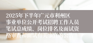 2025年下半年广元市利州区事业单位公开考试招聘工作人员笔试总成绩、岗位排名及面试资格审查和面试有关事宜的公告