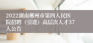 2022湖南郴州市第四人民医院招聘（引进）高层次人才37人公告