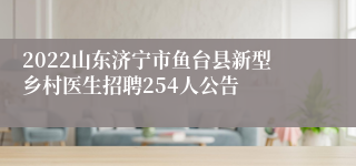 2022山东济宁市鱼台县新型乡村医生招聘254人公告