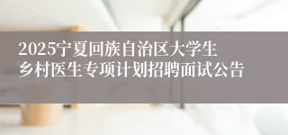 2025宁夏回族自治区大学生乡村医生专项计划招聘面试公告