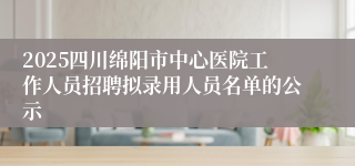2025四川绵阳市中心医院工作人员招聘拟录用人员名单的公示