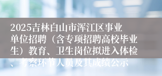 2025吉林白山市浑江区事业单位招聘（含专项招聘高校毕业生）教育、卫生岗位拟进入体检、考察环节人员及其成绩公示