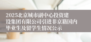 2025北京城市副中心投资建设集团有限公司引进非京籍国内毕业生及留学生情况公示