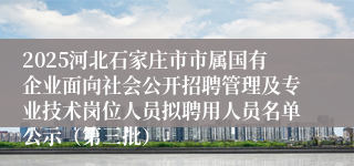 2025河北石家庄市市属国有企业面向社会公开招聘管理及专业技术岗位人员拟聘用人员名单公示（第三批）