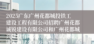 2025广东广州花都城投铁工建设工程有限公司招聘广州花都诚锐建设有限公司和广州花都城兴建设有限公司人员笔试成绩、进入面试名单及面试公布