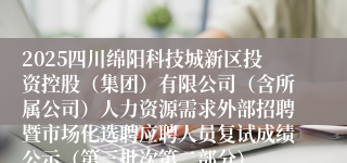 2025四川绵阳科技城新区投资控股（集团）有限公司（含所属公司）人力资源需求外部招聘暨市场化选聘应聘人员复试成绩公示（第三批次第二部分）