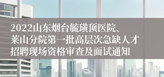 2022山东烟台毓璜顶医院、莱山分院第一批高层次急缺人才招聘现场资格审查及面试通知