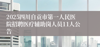 2025四川自贡市第一人民医院招聘医疗辅助岗人员11人公告