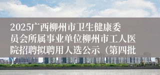 2025广西柳州市卫生健康委员会所属事业单位柳州市工人医院招聘拟聘用人选公示（第四批）