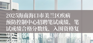 2025海南海口市美兰区疾病预防控制中心招聘笔试成绩、笔试成绩合格分数线、入围资格复审人员名单、资格复审有关事项公告（第四号）